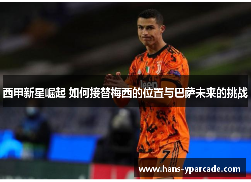 西甲新星崛起 如何接替梅西的位置与巴萨未来的挑战 西甲新星崛起 如何接替梅西的位置与巴萨未来的挑战