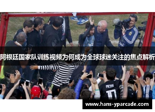 阿根廷国家队训练视频为何成为全球球迷关注的焦点解析