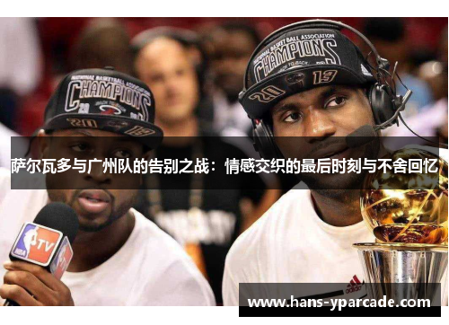 萨尔瓦多与广州队的告别之战：情感交织的最后时刻与不舍回忆