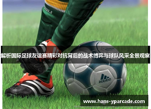 解析国际足球友谊赛精彩对抗背后的战术博弈与球队风采全景观察