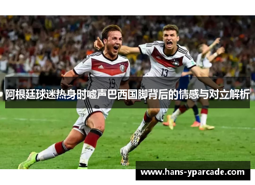阿根廷球迷热身时嘘声巴西国脚背后的情感与对立解析