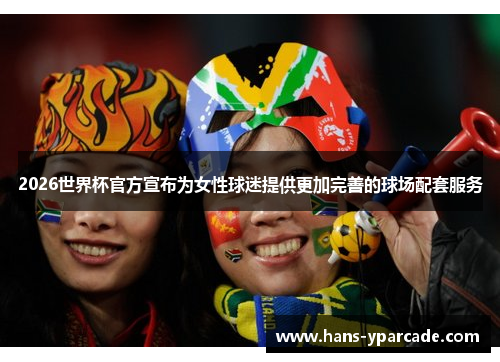 2026世界杯官方宣布为女性球迷提供更加完善的球场配套服务