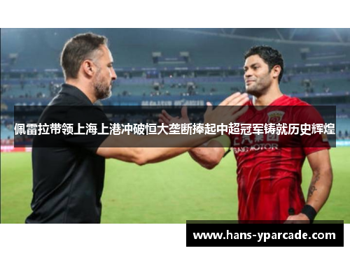 佩雷拉带领上海上港冲破恒大垄断捧起中超冠军铸就历史辉煌