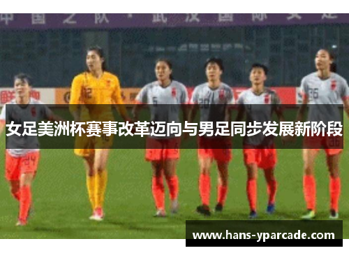 女足美洲杯赛事改革迈向与男足同步发展新阶段 女足美洲杯赛事改革迈向与男足同步发展新阶段